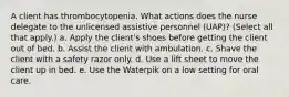 A client has thrombocytopenia. What actions does the nurse delegate to the unlicensed assistive personnel (UAP)? (Select all that apply.) a. Apply the client's shoes before getting the client out of bed. b. Assist the client with ambulation. c. Shave the client with a safety razor only. d. Use a lift sheet to move the client up in bed. e. Use the Waterpik on a low setting for oral care.