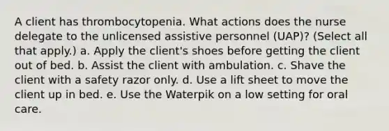 A client has thrombocytopenia. What actions does the nurse delegate to the unlicensed assistive personnel (UAP)? (Select all that apply.) a. Apply the client's shoes before getting the client out of bed. b. Assist the client with ambulation. c. Shave the client with a safety razor only. d. Use a lift sheet to move the client up in bed. e. Use the Waterpik on a low setting for oral care.