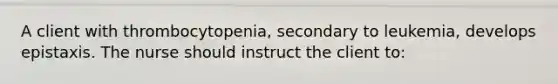 A client with thrombocytopenia, secondary to leukemia, develops epistaxis. The nurse should instruct the client to: