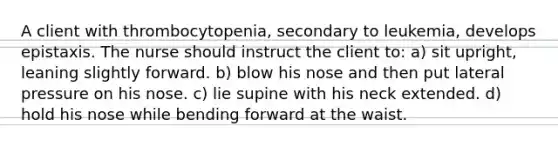 A client with thrombocytopenia, secondary to leukemia, develops epistaxis. The nurse should instruct the client to: a) sit upright, leaning slightly forward. b) blow his nose and then put lateral pressure on his nose. c) lie supine with his neck extended. d) hold his nose while bending forward at the waist.