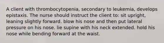 A client with thrombocytopenia, secondary to leukemia, develops epistaxis. The nurse should instruct the client to: sit upright, leaning slightly forward. blow his nose and then put lateral pressure on his nose. lie supine with his neck extended. hold his nose while bending forward at the waist.