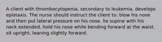 A client with thrombocytopenia, secondary to leukemia, develops epistaxis. The nurse should instruct the client to: blow his nose and then put lateral pressure on his nose. lie supine with his neck extended. hold his nose while bending forward at the waist. sit upright, leaning slightly forward.