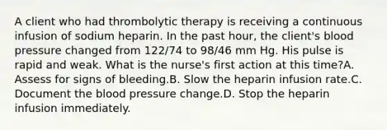 A client who had thrombolytic therapy is receiving a continuous infusion of sodium heparin. In the past hour, the client's blood pressure changed from 122/74 to 98/46 mm Hg. His pulse is rapid and weak. What is the nurse's first action at this time?A. Assess for signs of bleeding.B. Slow the heparin infusion rate.C. Document the blood pressure change.D. Stop the heparin infusion immediately.