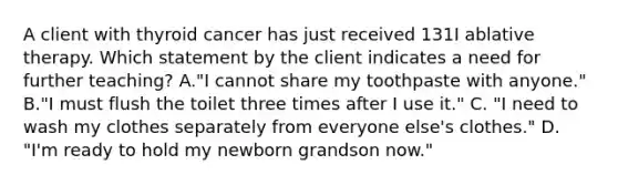 A client with thyroid cancer has just received 131I ablative therapy. Which statement by the client indicates a need for further teaching? A."I cannot share my toothpaste with anyone." B."I must flush the toilet three times after I use it." C. "I need to wash my clothes separately from everyone else's clothes." D. "I'm ready to hold my newborn grandson now."