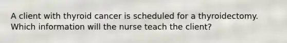 A client with thyroid cancer is scheduled for a thyroidectomy. Which information will the nurse teach the client?