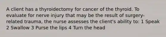 A client has a thyroidectomy for cancer of the thyroid. To evaluate for nerve injury that may be the result of surgery-related trauma, the nurse assesses the client's ability to: 1 Speak 2 Swallow 3 Purse the lips 4 Turn the head