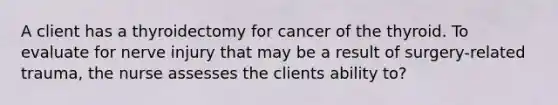 A client has a thyroidectomy for cancer of the thyroid. To evaluate for nerve injury that may be a result of surgery-related trauma, the nurse assesses the clients ability to?