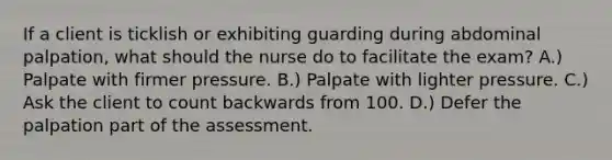 If a client is ticklish or exhibiting guarding during abdominal palpation, what should the nurse do to facilitate the exam? A.) Palpate with firmer pressure. B.) Palpate with lighter pressure. C.) Ask the client to count backwards from 100. D.) Defer the palpation part of the assessment.