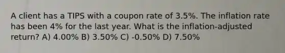 A client has a TIPS with a coupon rate of 3.5%. The inflation rate has been 4% for the last year. What is the inflation-adjusted return? A) 4.00% B) 3.50% C) -0.50% D) 7.50%