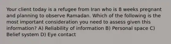 Your client today is a refugee from Iran who is 8 weeks pregnant and planning to observe Ramadan. Which of the following is the most important consideration you need to assess given this information? A) Reliability of information B) Personal space C) Belief system D) Eye contact