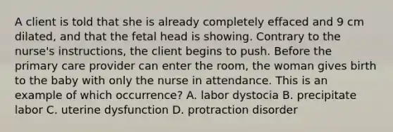 A client is told that she is already completely effaced and 9 cm dilated, and that the fetal head is showing. Contrary to the nurse's instructions, the client begins to push. Before the <a href='https://www.questionai.com/knowledge/k3VTTF7FJS-primary-care' class='anchor-knowledge'>primary care</a> provider can enter the room, the woman gives birth to the baby with only the nurse in attendance. This is an example of which occurrence? A. labor dystocia B. precipitate labor C. uterine dysfunction D. protraction disorder