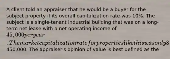 A client told an appraiser that he would be a buyer for the subject property if its overall capitalization rate was 10%. The subject is a single-tenant industrial building that was on a long-term net lease with a net operating income of 45,000 per year. The market capitalization rate for properties like this was only 8%. The appraiser valued the property by dividing 45,000 by 0.10, which equals450,000. The appraiser's opinion of value is best defined as the