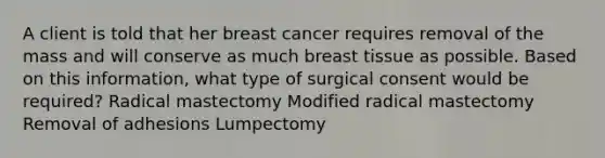 A client is told that her breast cancer requires removal of the mass and will conserve as much breast tissue as possible. Based on this information, what type of surgical consent would be required? Radical mastectomy Modified radical mastectomy Removal of adhesions Lumpectomy