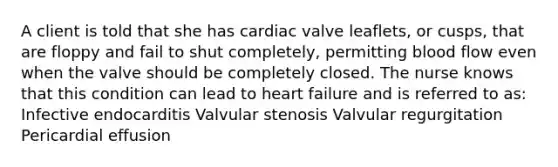 A client is told that she has cardiac valve leaflets, or cusps, that are floppy and fail to shut completely, permitting blood flow even when the valve should be completely closed. The nurse knows that this condition can lead to heart failure and is referred to as: Infective endocarditis Valvular stenosis Valvular regurgitation Pericardial effusion