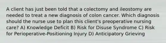 A client has just been told that a colectomy and ileostomy are needed to treat a new diagnosis of colon cancer. Which diagnosis should the nurse use to plan this client's preoperative nursing care? A) Knowledge Deficit B) Risk for Disuse Syndrome C) Risk for Perioperative-Positioning Injury D) Anticipatory Grieving