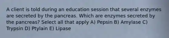 A client is told during an education session that several enzymes are secreted by the pancreas. Which are enzymes secreted by the pancreas? Select all that apply A) Pepsin B) Amylase C) Trypsin D) Ptylain E) Lipase