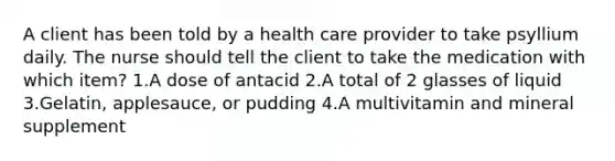 A client has been told by a health care provider to take psyllium daily. The nurse should tell the client to take the medication with which item? 1.A dose of antacid 2.A total of 2 glasses of liquid 3.Gelatin, applesauce, or pudding 4.A multivitamin and mineral supplement