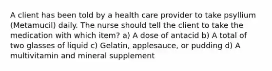 A client has been told by a health care provider to take psyllium (Metamucil) daily. The nurse should tell the client to take the medication with which item? a) A dose of antacid b) A total of two glasses of liquid c) Gelatin, applesauce, or pudding d) A multivitamin and mineral supplement