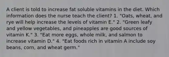 A client is told to increase fat soluble vitamins in the diet. Which information does the nurse teach the client? 1. "Oats, wheat, and rye will help increase the levels of vitamin E." 2. "Green leafy and yellow vegetables, and pineapples are good sources of vitamin K." 3. "Eat more eggs, whole milk, and salmon to increase vitamin D." 4. "Eat foods rich in vitamin A include soy beans, corn, and wheat germ."