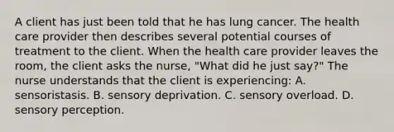 A client has just been told that he has lung cancer. The health care provider then describes several potential courses of treatment to the client. When the health care provider leaves the room, the client asks the nurse, "What did he just say?" The nurse understands that the client is experiencing: A. sensoristasis. B. sensory deprivation. C. sensory overload. D. sensory perception.