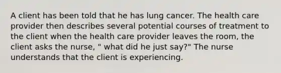 A client has been told that he has lung cancer. The health care provider then describes several potential courses of treatment to the client when the health care provider leaves the room, the client asks the nurse, " what did he just say?" The nurse understands that the client is experiencing.