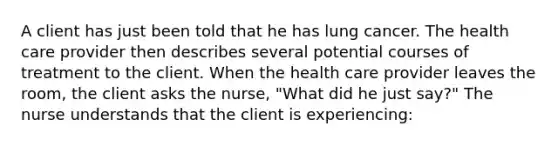 A client has just been told that he has lung cancer. The health care provider then describes several potential courses of treatment to the client. When the health care provider leaves the room, the client asks the nurse, "What did he just say?" The nurse understands that the client is experiencing: