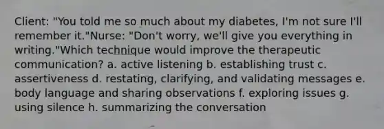 Client: "You told me so much about my diabetes, I'm not sure I'll remember it."Nurse: "Don't worry, we'll give you everything in writing."Which technique would improve the therapeutic communication? a. active listening b. establishing trust c. assertiveness d. restating, clarifying, and validating messages e. body language and sharing observations f. exploring issues g. using silence h. summarizing the conversation