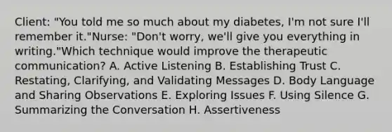 Client: "You told me so much about my diabetes, I'm not sure I'll remember it."Nurse: "Don't worry, we'll give you everything in writing."Which technique would improve the therapeutic communication? A. Active Listening B. Establishing Trust C. Restating, Clarifying, and Validating Messages D. Body Language and Sharing Observations E. Exploring Issues F. Using Silence G. Summarizing the Conversation H. Assertiveness