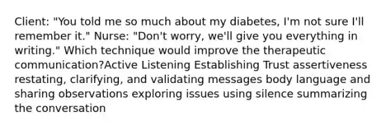 Client: "You told me so much about my diabetes, I'm not sure I'll remember it." Nurse: "Don't worry, we'll give you everything in writing." Which technique would improve the therapeutic communication?Active Listening Establishing Trust assertiveness restating, clarifying, and validating messages body language and sharing observations exploring issues using silence summarizing the conversation