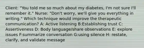 Client: "You told me so much about my diabetes, I'm not sure I'll remember it." Nurse: "Don't worry, we'll give you everything in writing." Which technique would improve the therapeutic communication? A: Active listening B:Establishing trust C: Assertiveness D: Body language/share observations E: explore issues F:summarize conversation G:using silence H: restate, clarify, and validate message