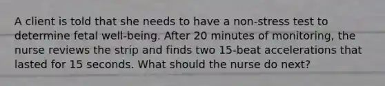 A client is told that she needs to have a non-stress test to determine fetal well-being. After 20 minutes of monitoring, the nurse reviews the strip and finds two 15-beat accelerations that lasted for 15 seconds. What should the nurse do next?