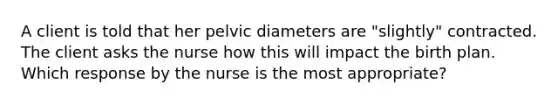 A client is told that her pelvic diameters are​ "slightly" contracted. The client asks the nurse how this will impact the birth plan. Which response by the nurse is the most​ appropriate?