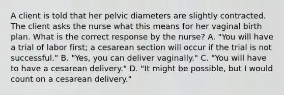 A client is told that her pelvic diameters are slightly contracted. The client asks the nurse what this means for her vaginal birth plan. What is the correct response by the nurse? A. "You will have a trial of labor first; a cesarean section will occur if the trial is not successful." B. "Yes, you can deliver vaginally." C. "You will have to have a cesarean delivery." D. "It might be possible, but I would count on a cesarean delivery."