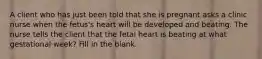 A client who has just been told that she is pregnant asks a clinic nurse when the fetus's heart will be developed and beating. The nurse tells the client that the fetal heart is beating at what gestational week? Fill in the blank.