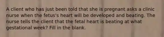 A client who has just been told that she is pregnant asks a clinic nurse when the fetus's heart will be developed and beating. The nurse tells the client that the fetal heart is beating at what gestational week? Fill in the blank.