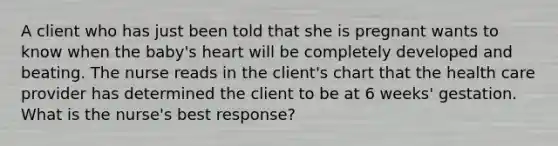 A client who has just been told that she is pregnant wants to know when the baby's heart will be completely developed and beating. The nurse reads in the client's chart that the health care provider has determined the client to be at 6 weeks' gestation. What is the nurse's best response?