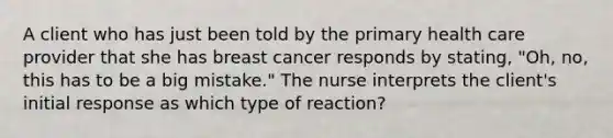 A client who has just been told by the primary health care provider that she has breast cancer responds by stating, "Oh, no, this has to be a big mistake." The nurse interprets the client's initial response as which type of reaction?