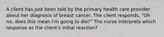 A client has just been told by the primary health care provider about her diagnosis of breast cancer. The client responds, "Oh no, does this mean I'm going to die?" The nurse interprets which response as the client's initial reaction?