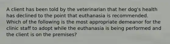 A client has been told by the veterinarian that her dog's health has declined to the point that euthanasia is recommended. Which of the following is the most appropriate demeanor for the clinic staff to adopt while the euthanasia is being performed and the client is on the premises?