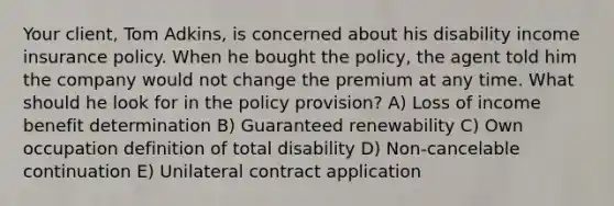 Your client, Tom Adkins, is concerned about his disability income insurance policy. When he bought the policy, the agent told him the company would not change the premium at any time. What should he look for in the policy provision? A) Loss of income benefit determination B) Guaranteed renewability C) Own occupation definition of total disability D) Non-cancelable continuation E) Unilateral contract application