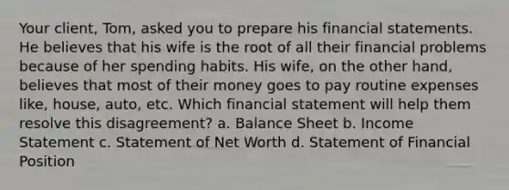 Your client, Tom, asked you to prepare his financial statements. He believes that his wife is the root of all their financial problems because of her spending habits. His wife, on the other hand, believes that most of their money goes to pay routine expenses like, house, auto, etc. Which financial statement will help them resolve this disagreement? a. Balance Sheet b. Income Statement c. Statement of Net Worth d. Statement of Financial Position