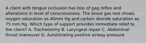 A client with tongue occlusion has loss of gag reflex and alterations in level of consciousness. The blood gas test shows oxygen saturation as 40mm Hg and carbon dioxide saturation as 75 mm Hg. Which type of support provides immediate relief to the client? A. Tracheotomy B. Laryngeal repair C. Abdominal thrust maneuver D. Autotitrating positive airway pressure