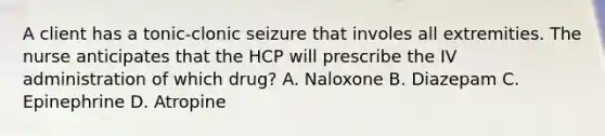 A client has a tonic-clonic seizure that involes all extremities. The nurse anticipates that the HCP will prescribe the IV administration of which drug? A. Naloxone B. Diazepam C. Epinephrine D. Atropine