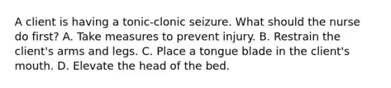 A client is having a tonic-clonic seizure. What should the nurse do first? A. Take measures to prevent injury. B. Restrain the client's arms and legs. C. Place a tongue blade in the client's mouth. D. Elevate the head of the bed.