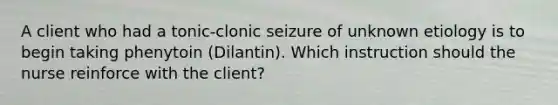 A client who had a tonic-clonic seizure of unknown etiology is to begin taking phenytoin (Dilantin). Which instruction should the nurse reinforce with the client?