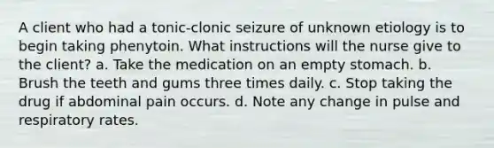 A client who had a tonic-clonic seizure of unknown etiology is to begin taking phenytoin. What instructions will the nurse give to the client? a. Take the medication on an empty stomach. b. Brush the teeth and gums three times daily. c. Stop taking the drug if abdominal pain occurs. d. Note any change in pulse and respiratory rates.