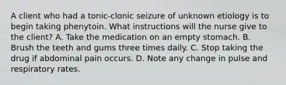 A client who had a tonic-clonic seizure of unknown etiology is to begin taking phenytoin. What instructions will the nurse give to the client? A. Take the medication on an empty stomach. B. Brush the teeth and gums three times daily. C. Stop taking the drug if abdominal pain occurs. D. Note any change in pulse and respiratory rates.