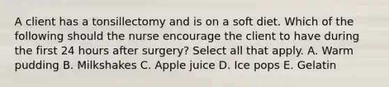 A client has a tonsillectomy and is on a soft diet. Which of the following should the nurse encourage the client to have during the first 24 hours after surgery? Select all that apply. A. Warm pudding B. Milkshakes C. Apple juice D. Ice pops E. Gelatin