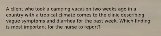 A client who took a camping vacation two weeks ago in a country with a tropical climate comes to the clinic describing vague symptoms and diarrhea for the past week. Which finding is most important for the nurse to report?