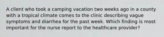 A client who took a camping vacation two weeks ago in a county with a tropical climate comes to the clinic describing vague symptoms and diarrhea for the past week. Which finding is most important for the nurse report to the healthcare provider?